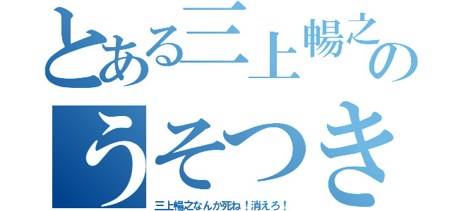 とある三上暢之のうそつき（三上暢之なんか死ね！消えろ！）