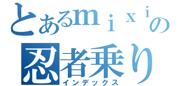 とあるｍｉｘｉの忍者乗り（インデックス）