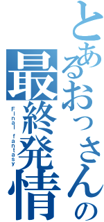 とあるおっさんの最終発情期（Ｆｉｎａｌ ｆａｎｔａｓｙ ）