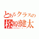 とあるクラスの松原健太（アタマワルイ（＾０＾））