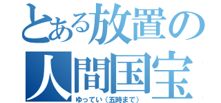 とある放置の人間国宝（ゆってい（五時まで））