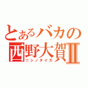 とあるバカの西野大賀Ⅱ（ニシノタイガ）