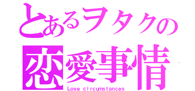 とあるヲタクの恋愛事情（Ｌｏｖｅ ｃｉｒｃｕｍｓｔａｎｃｅｓ）