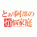 とある阿部の煩悩家庭（グリードホーム）