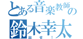 とある音楽教師の鈴木幸太郎（出せ！）