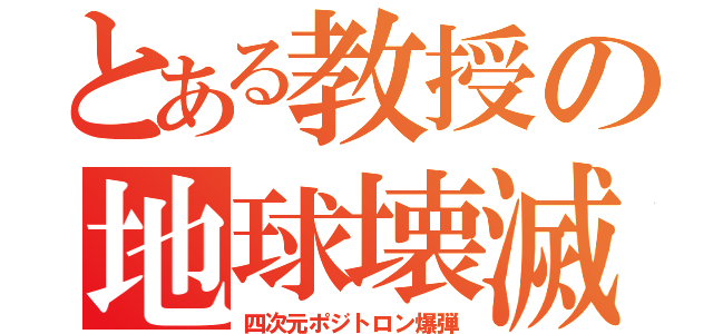 とある教授の地球壊滅（四次元ポジトロン爆弾）