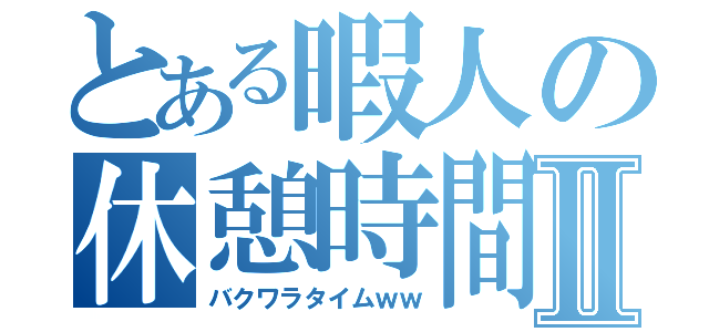 とある暇人の休憩時間Ⅱ（バクワラタイムｗｗ）