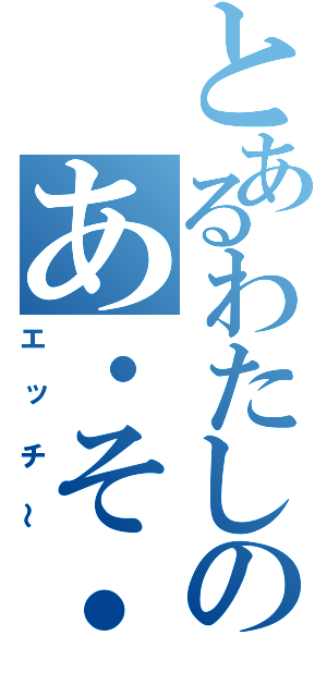 とあるわたしのあ・そ・こ（エッチ～）