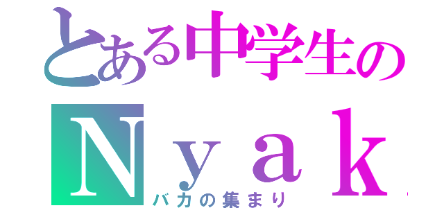 とある中学生のＮｙａｋｓ（バカの集まり）