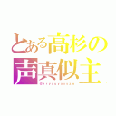 とある高杉の声真似主（＠ｒｒｙｕｕｙａｘｙｚｗ）