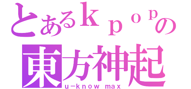 とあるｋｐｏｐの東方神起（ｕ－ｋｎｏｗ ｍａｘ）