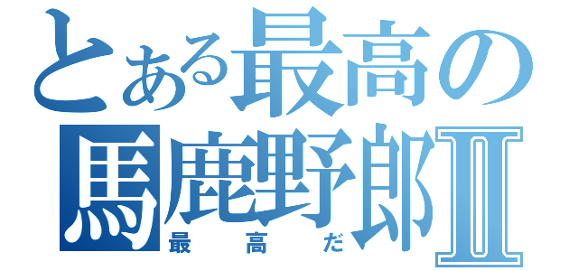 とある最高の馬鹿野郎Ⅱ（最高だ）