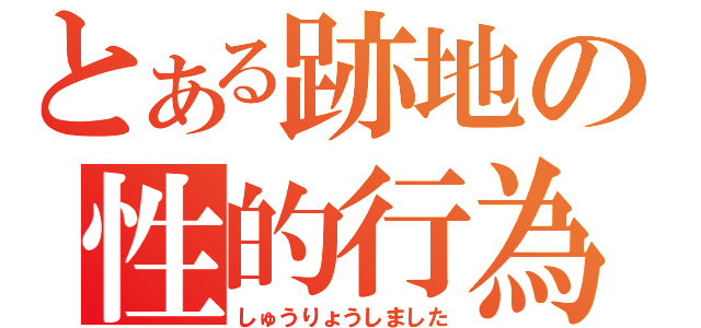 とある跡地の性的行為（しゅうりょうしました）