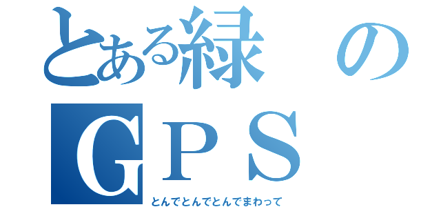 とある緑のＧＰＳ（とんでとんでとんでまわって）