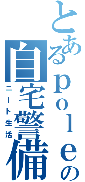 とあるｐｏｌｅの自宅警備（ニート生活）