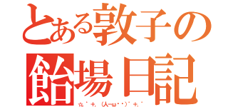 とある敦子の飴場日記（☆。゜＋．（人－ω◕ฺ）゜＋．゜）