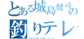 とある城島健司の釣りテレビ（ｊｙｏｓｈｉｍａ ｊｔｖ）