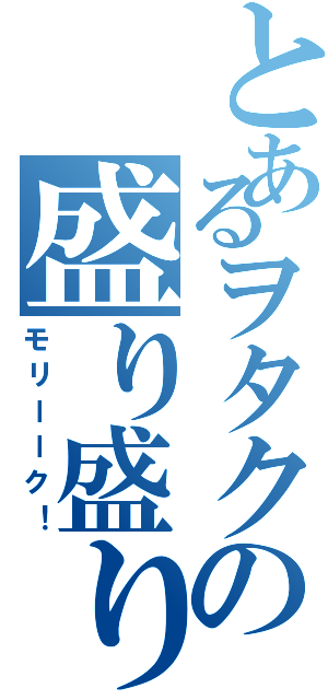 とあるヲタクの盛り盛り（モリーーク！）