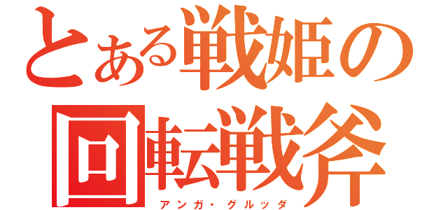 とある戦姫の回転戦斧（　ア ン ガ ・ グ ル ッ ダ）