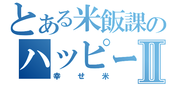 とある米飯課のハッピーライスⅡ（幸せ米）