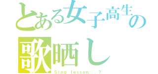 とある女子高生の歌晒し（Ｓｉｎｇ ｌｅｓｓｏｎ．．．？）