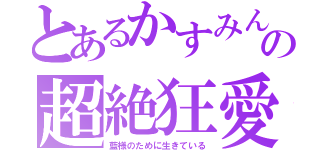 とあるかすみんの超絶狂愛（藍様のために生きている）