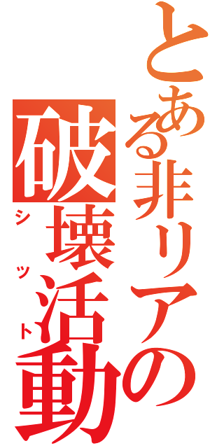 とある非リアの破壊活動（シット）