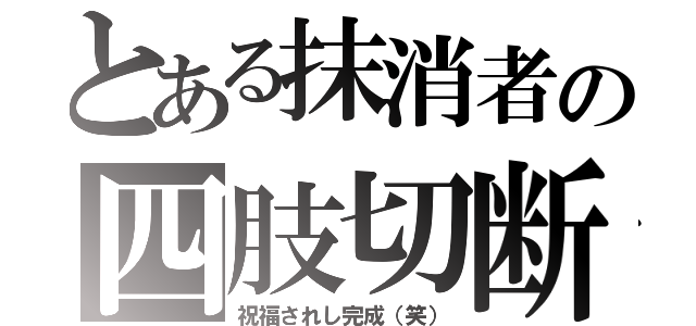 とある抹消者の四肢切断（祝福されし完成（笑））