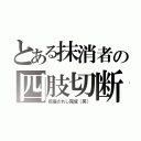 とある抹消者の四肢切断（祝福されし完成（笑））