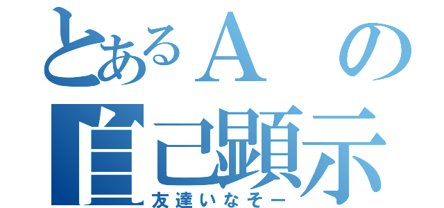 とあるＡの自己顕示欲（友達いなそー）