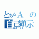 とあるＡの自己顕示欲（友達いなそー）