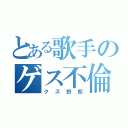 とある歌手のゲス不倫（クズ野郎）