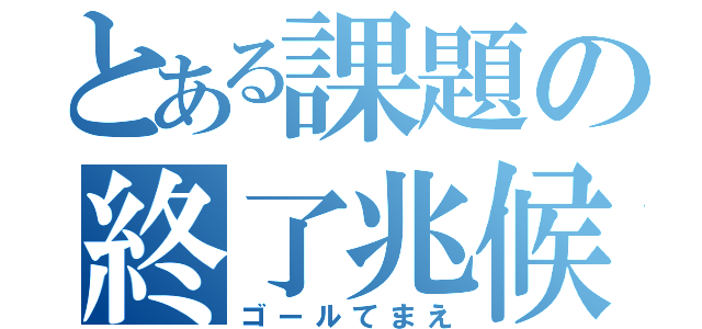 とある課題の終了兆候（ゴールてまえ）