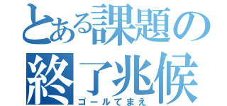 とある課題の終了兆候（ゴールてまえ）