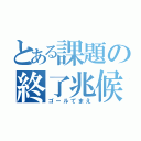 とある課題の終了兆候（ゴールてまえ）