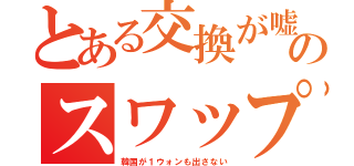 とある交換が嘘のスワップ（韓国が１ウォンも出さない）