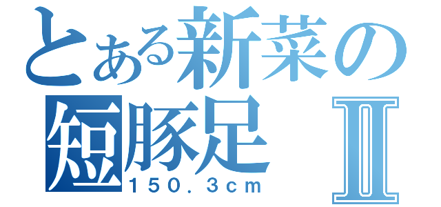 とある新菜の短豚足Ⅱ（１５０．３ｃｍ）