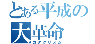 とある平成の大革命（カタクリズム）