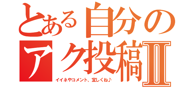 とある自分のアク投稿Ⅱ（イイネやコメント、宜しくね♪）