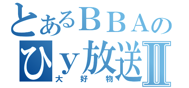 とあるＢＢＡのひｙ放送Ⅱ（大好物）