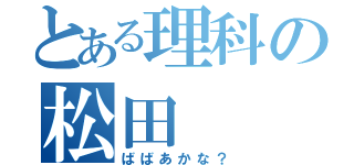 とある理科の松田（ばばあかな？）