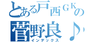 とある戸西ＧＫの菅野良♪（インデックス）