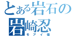 とある岩石の岩崎忍（モアイ像）