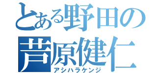 とある野田の芦原健仁（アシハラケンジ）