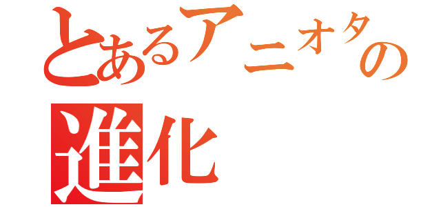 とあるアニオタの進化（）