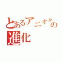 とあるアニオタの進化（）