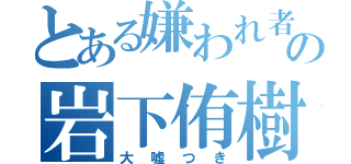 とある嫌われ者の岩下侑樹（大嘘つき）