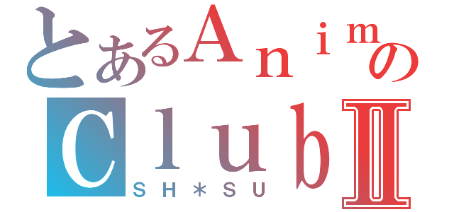 とあるＡｎｉｍｅのＣｌｕｂⅡ（ＳＨ＊ＳＵ）