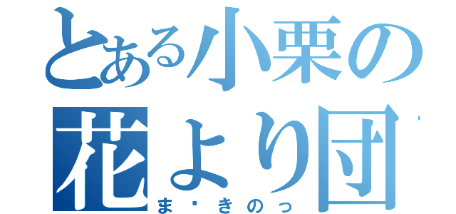 とある小栗の花より団子（ま〜きのっ）