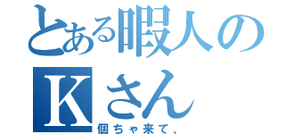 とある暇人のＫさん（個ちゃ来て、）